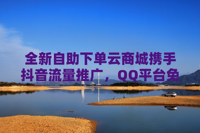 全新自助下单云商城携手抖音流量推广，QQ平台免费引流万客，Instagram业务自助下单助力商家增长