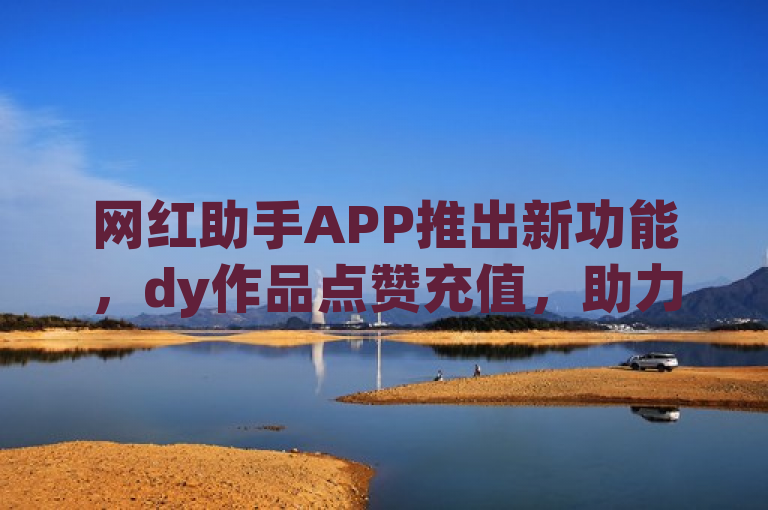 网红助手APP推出新功能，dy作品点赞充值，助力内容创作者提升互动