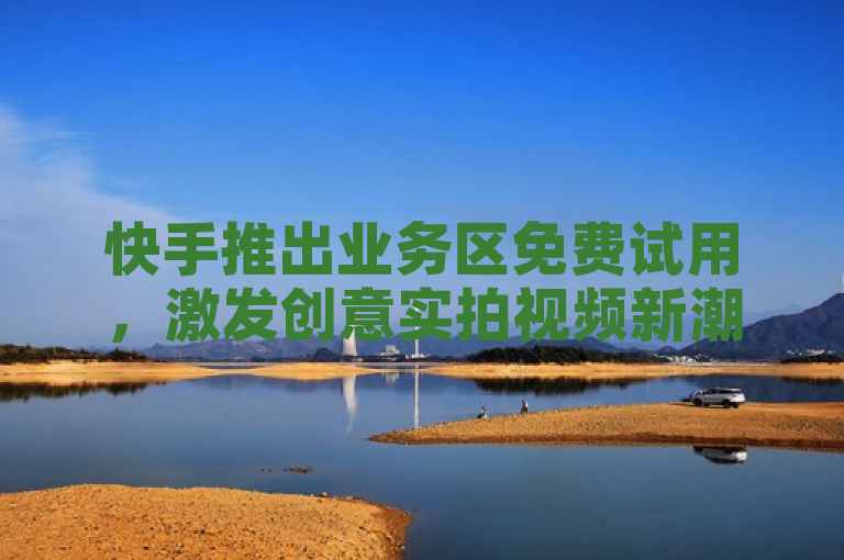 快手推出业务区免费试用，激发创意实拍视频新潮流！