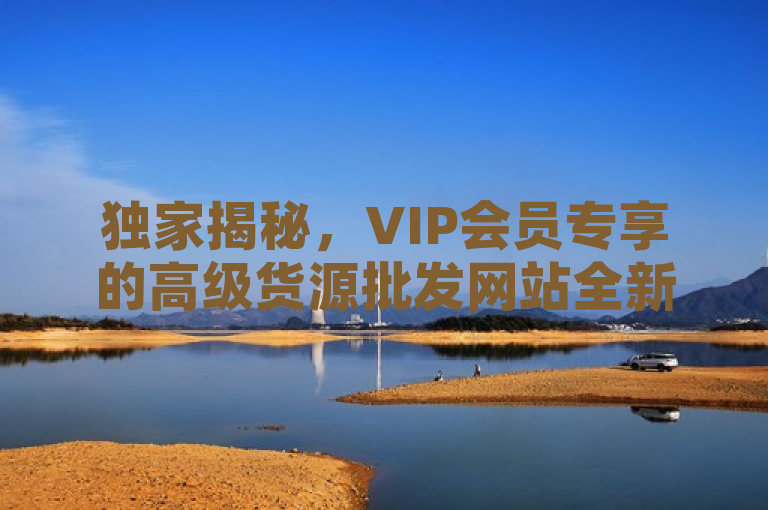 独家揭秘，VIP会员专享的高级货源批发网站全新上线，开启尊贵批发体验！