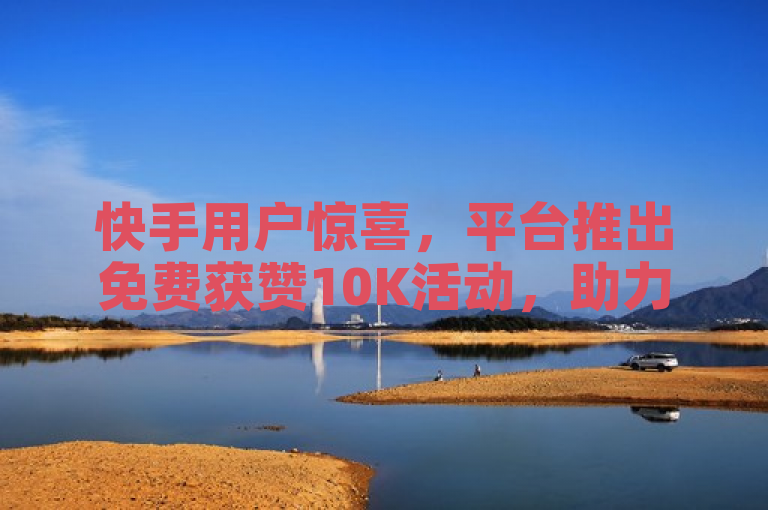 快手用户惊喜，平台推出免费获赞10K活动，助力内容创作者提升曝光度