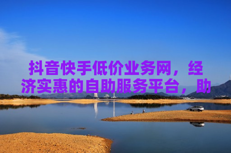 抖音快手低价业务网，经济实惠的自助服务平台，助力商家高效变现