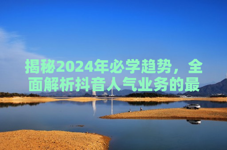 揭秘2024年必学趋势，全面解析抖音人气业务的最新动态