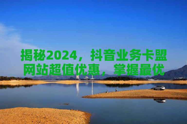 揭秘2024，抖音业务卡盟网站超值优惠，掌握最优交易秘籍！