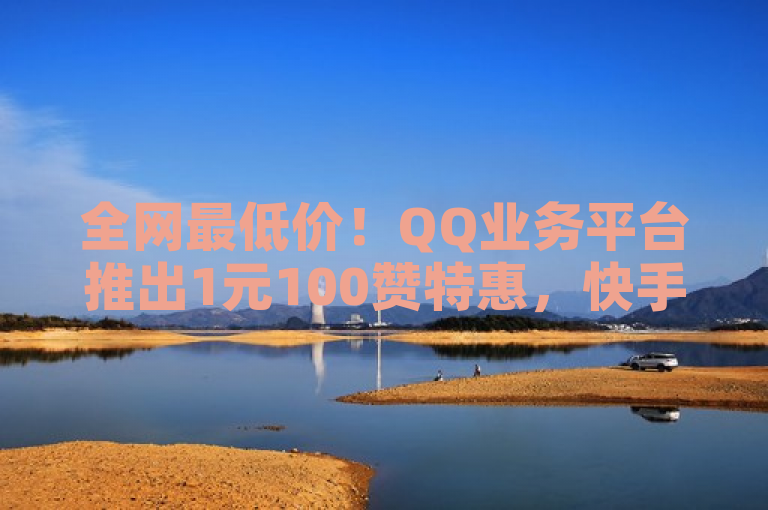 全网最低价！QQ业务平台推出1元100赞特惠，快手双击与视频号点爱心服务稳定上线