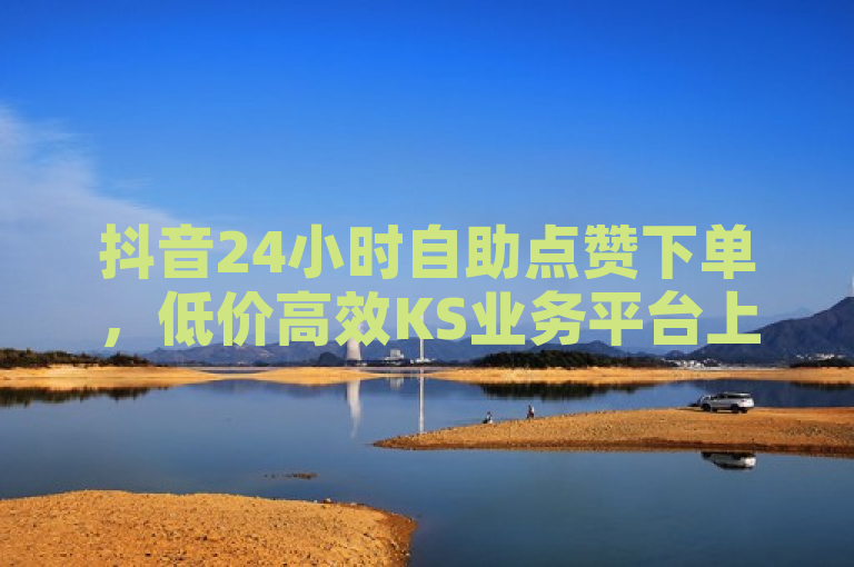 抖音24小时自助点赞下单，低价高效KS业务平台上线！