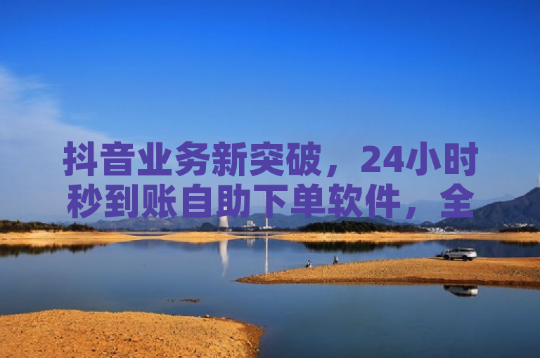 抖音业务新突破，24小时秒到账自助下单软件，全网最低价引爆2024市场