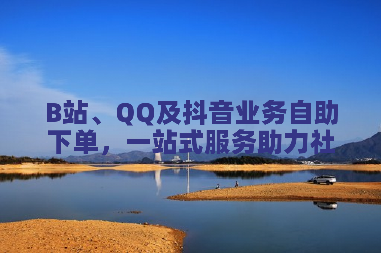 B站、QQ及抖音业务自助下单，一站式服务助力社交媒体增长