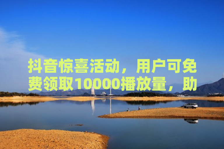 抖音惊喜活动，用户可免费领取10000播放量，助力内容创作者走红！