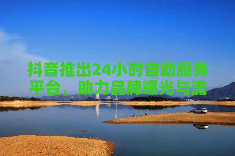 抖音推出24小时自助服务平台，助力品牌曝光与流量提升