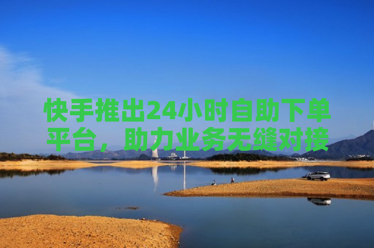 快手推出24小时自助下单平台，助力业务无缝对接