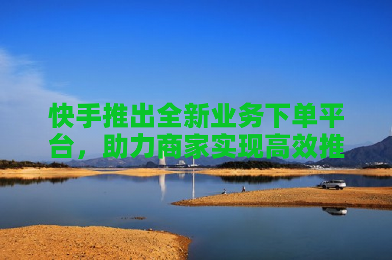 快手推出全新业务下单平台，助力商家实现高效推广