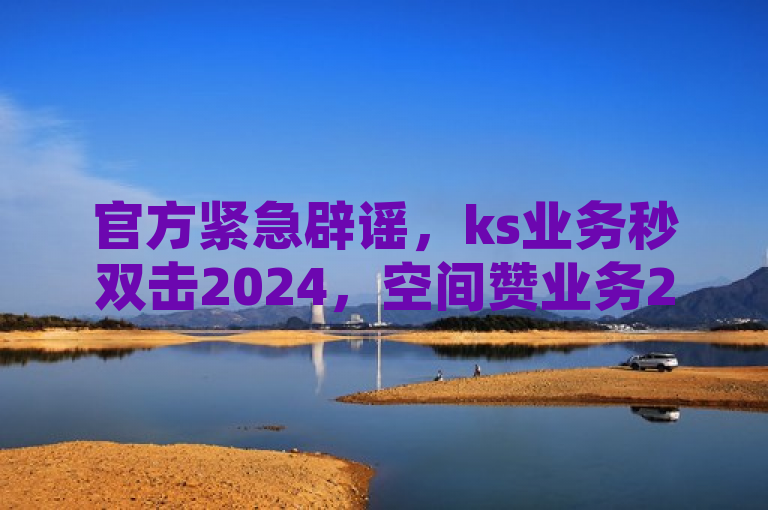 官方紧急辟谣，ks业务秒双击2024，空间赞业务24小时服务真相揭秘