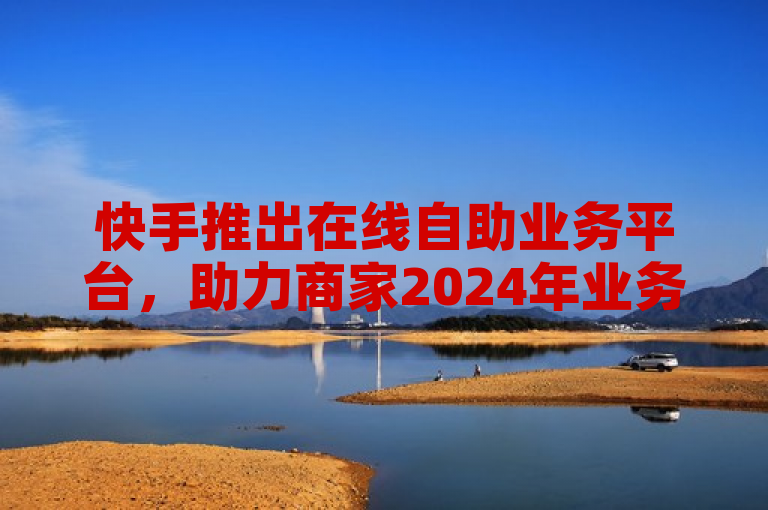 快手推出在线自助业务平台，助力商家2024年业务快速启动！