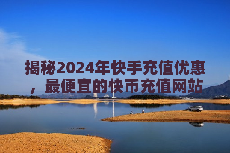 揭秘2024年快手充值优惠，最便宜的快币充值网站推荐！，既突出了时间（2024年），又强调了内容主题（快手充值优惠和快币充值网站推荐），同时使用了最便宜这样的词汇来吸引用户的好奇心和点击欲望。