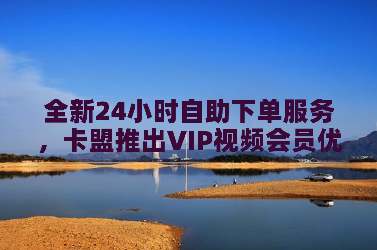 全新24小时自助下单服务，卡盟推出VIP视频会员优惠购买活动