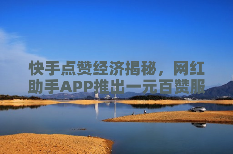 快手点赞经济揭秘，网红助手APP推出一元百赞服务，抖音评论可定制下单