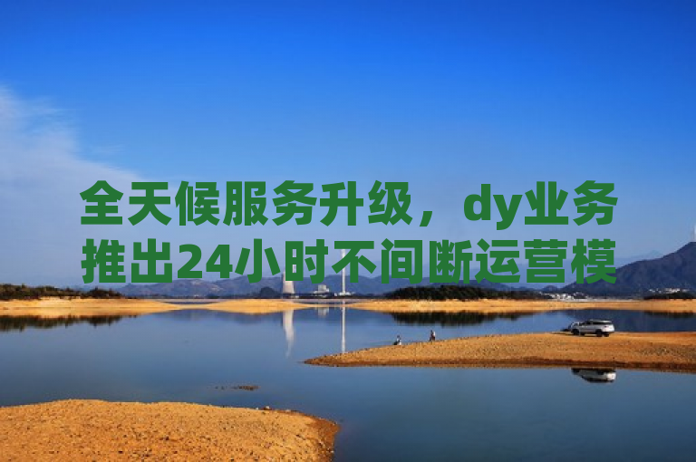 全天候服务升级，dy业务推出24小时不间断运营模式