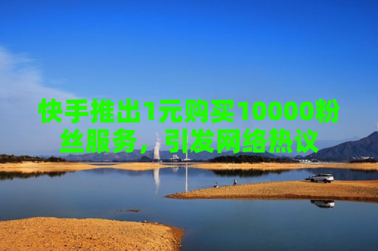 快手推出1元购买10000粉丝服务，引发网络热议