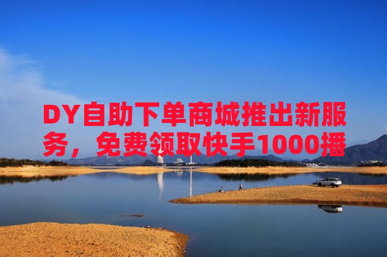 DY自助下单商城推出新服务，免费领取快手1000播放量，助力抖音用户迅速增长人气