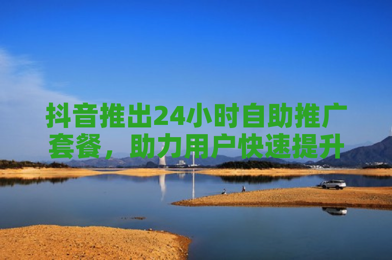 抖音推出24小时自助推广套餐，助力用户快速提升曝光度