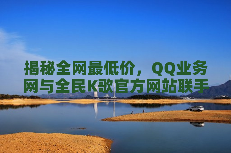 揭秘全网最低价，QQ业务网与全民K歌官方网站联手推出低价说说赞服务