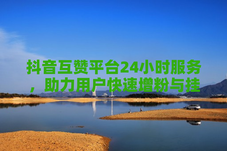 抖音互赞平台24小时服务，助力用户快速增粉与挂车数量