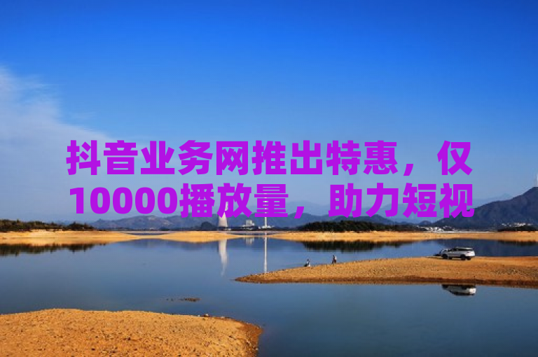 抖音业务网推出特惠，仅10000播放量，助力短视频迅速走红！