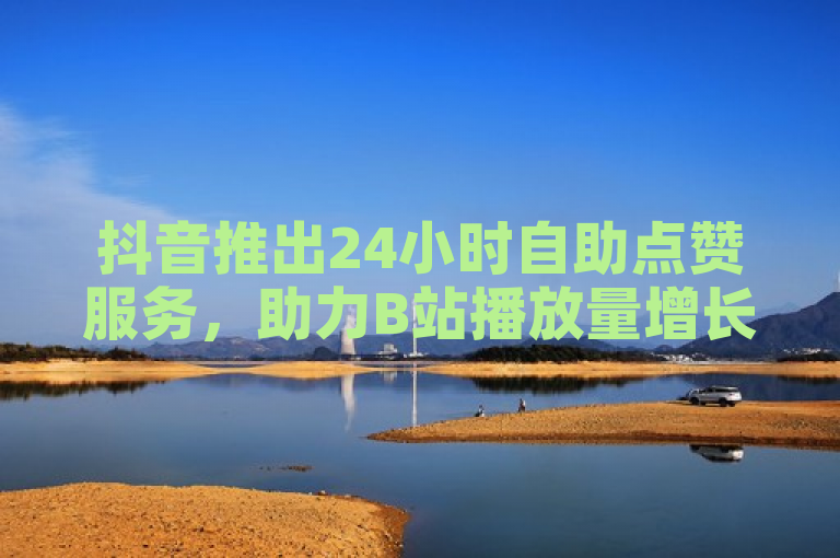 抖音推出24小时自助点赞服务，助力B站播放量增长