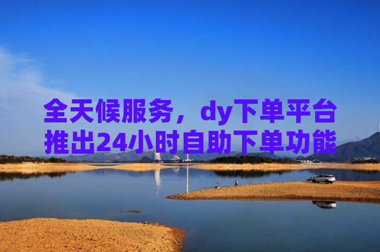 全天候服务，dy下单平台推出24小时自助下单功能