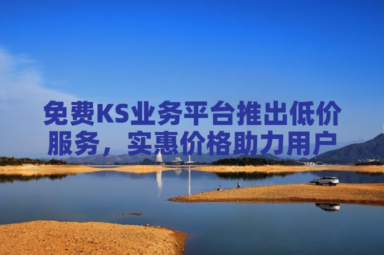 免费KS业务平台推出低价服务，实惠价格助力用户轻松享受高品质体验