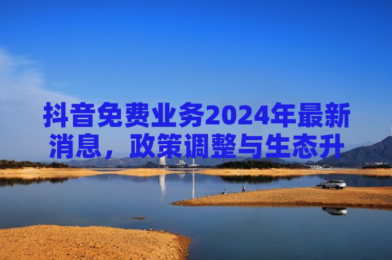 抖音免费业务2024年最新消息，政策调整与生态升级助力商家发展