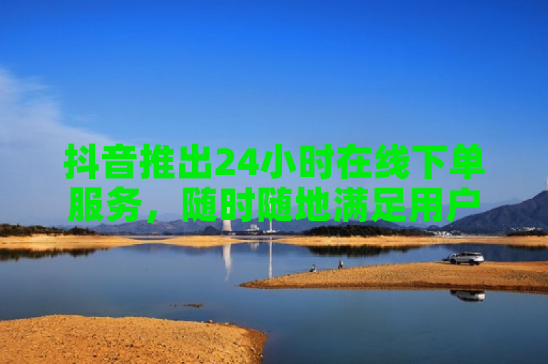 抖音推出24小时在线下单服务，随时随地满足用户需求