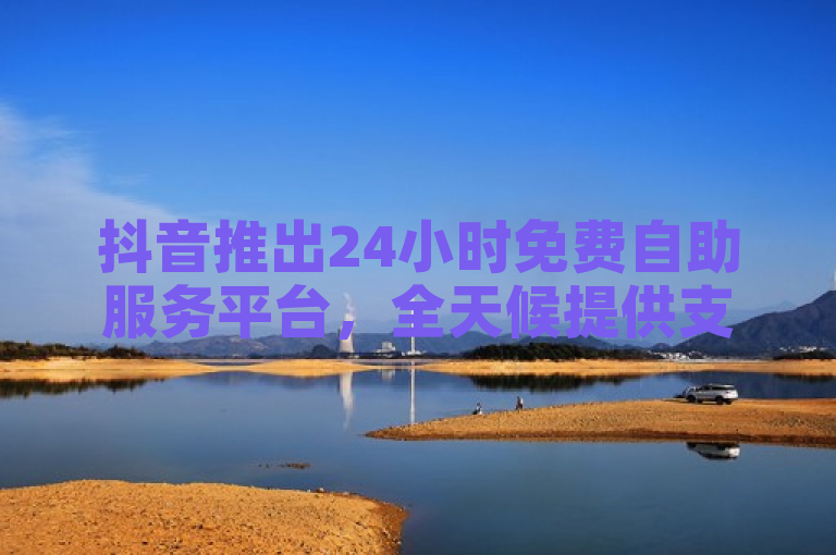 抖音推出24小时免费自助服务平台，全天候提供支持