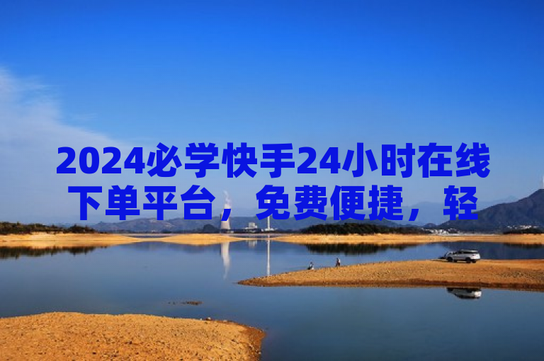 2024必学快手24小时在线下单平台，免费便捷，轻松愉快购物体验！