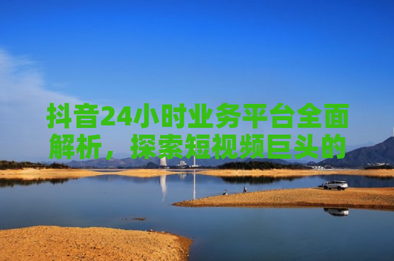 抖音24小时业务平台全面解析，探索短视频巨头的全天候运营机制