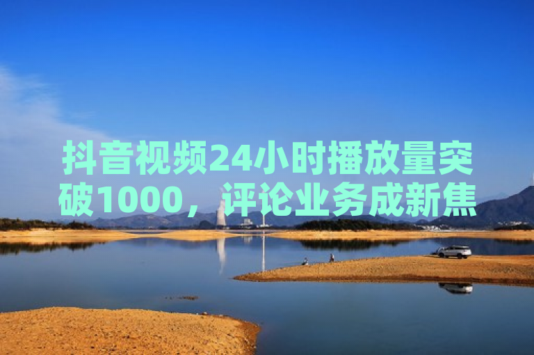 抖音视频24小时播放量突破1000，评论业务成新焦点