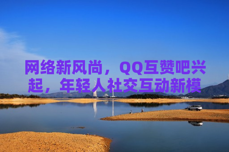 网络新风尚，QQ互赞吧兴起，年轻人社交互动新模式