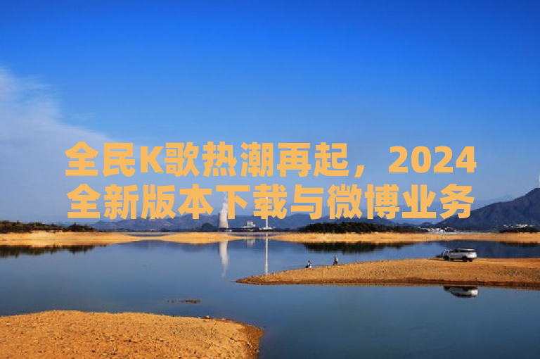 全民K歌热潮再起，2024全新版本下载与微博业务新动态