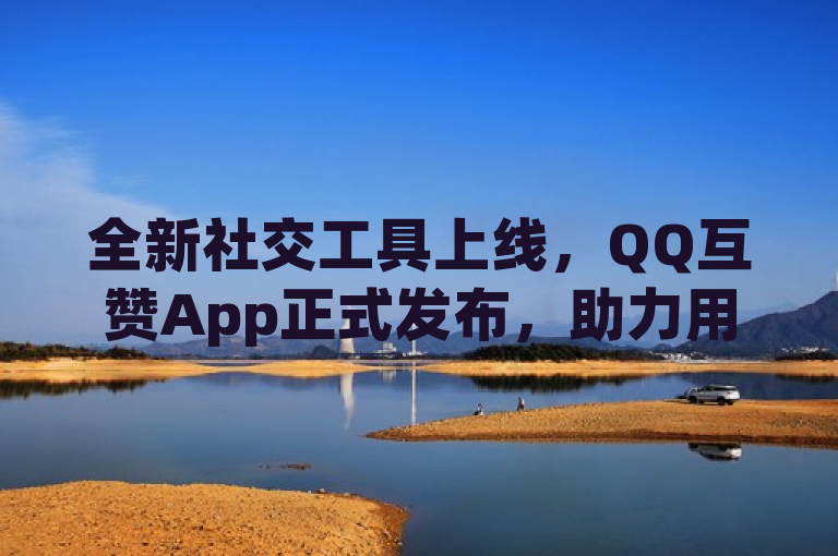 全新社交工具上线，QQ互赞App正式发布，助力用户互动体验升级