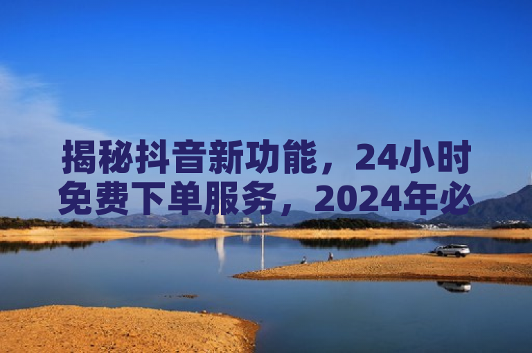 揭秘抖音新功能，24小时免费下单服务，2024年必备技能！