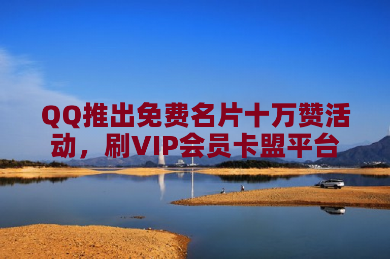 QQ推出免费名片十万赞活动，刷VIP会员卡盟平台提供点赞下单及抖音抖币充值服务