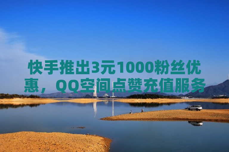 快手推出3元1000粉丝优惠，QQ空间点赞充值服务升级，抖音业务24小时真人下单引发关注