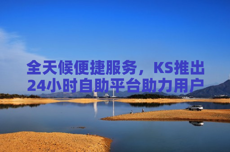 全天候便捷服务，KS推出24小时自助平台助力用户需求随时满足