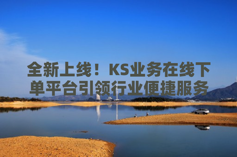 全新上线！KS业务在线下单平台引领行业便捷服务新潮流