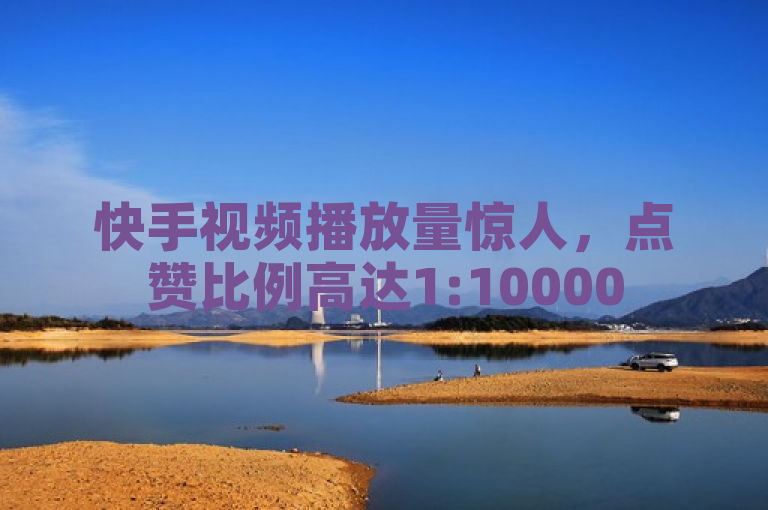 快手视频播放量惊人，点赞比例高达1:10000