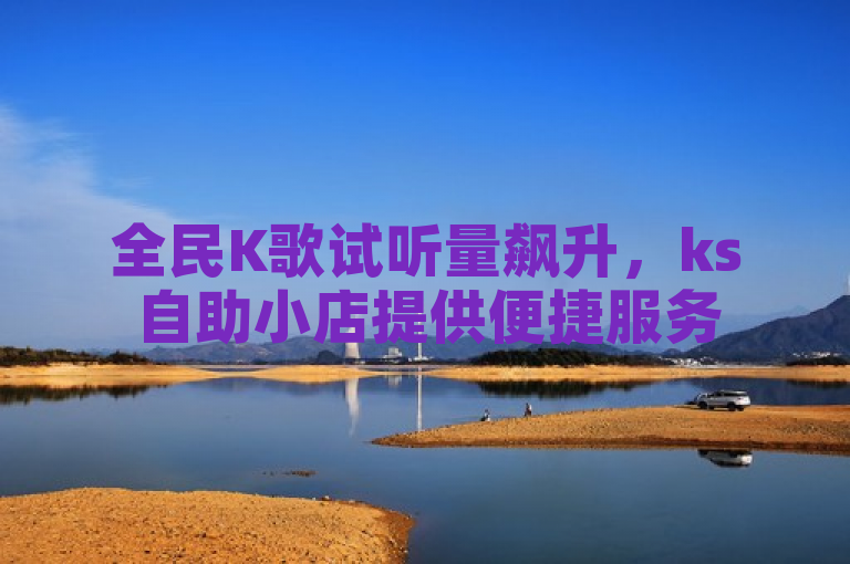 全民K歌试听量飙升，ks自助小店提供便捷服务