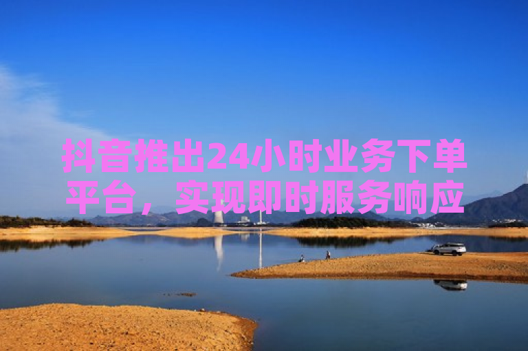 抖音推出24小时业务下单平台，实现即时服务响应