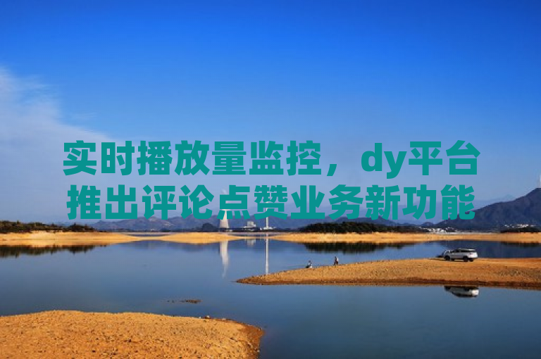 实时播放量监控，dy平台推出评论点赞业务新功能