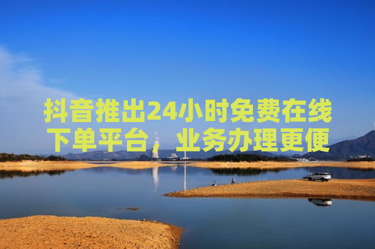 抖音推出24小时免费在线下单平台，业务办理更便捷！